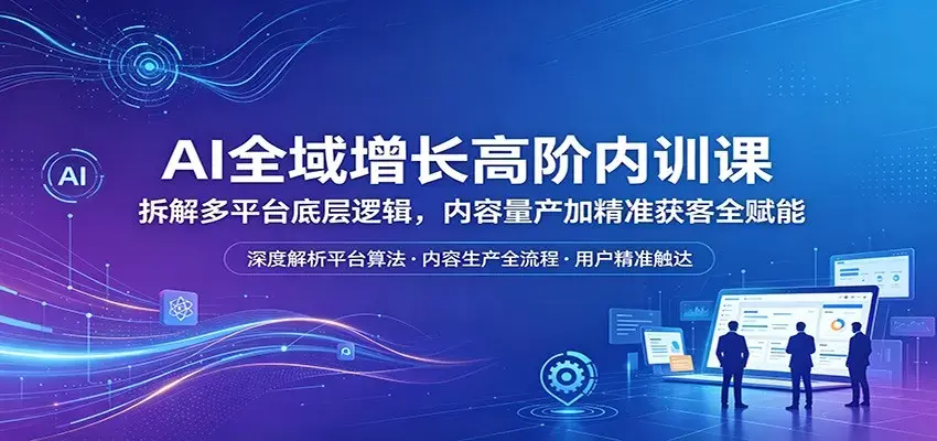 AI全域增长高阶内训课：拆解多平台底层逻辑，内容量产加精准获客全赋能|青心网创站
