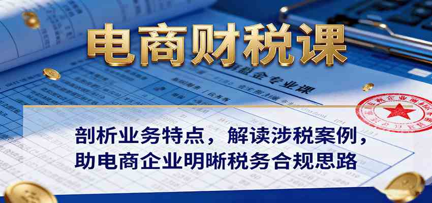 电商财税课：剖析业务特点，解读涉税案例，助电商企业明晰税务合规思路-青心网创站