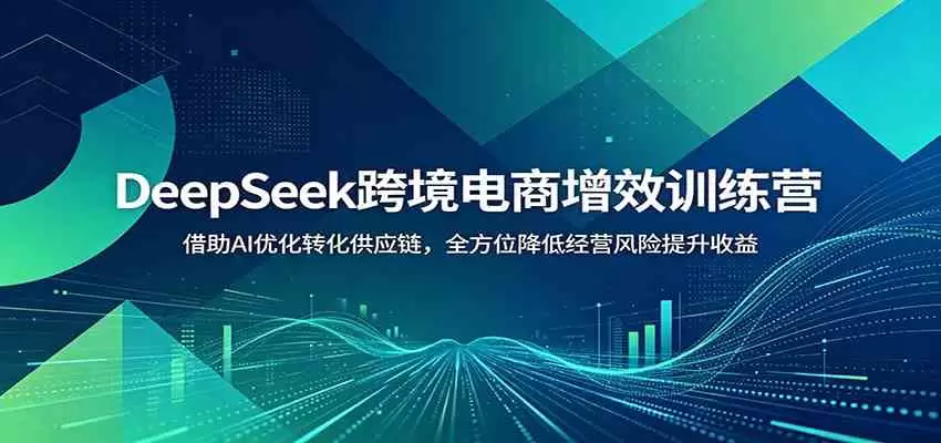DeepSeek跨境电商增效训练营：借助AI优化转化供应链，全方位降低经营风险提升收益|青心网创站