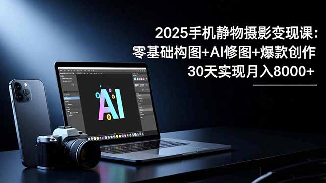 2025手机 静物摄影变现课：零基础构图+AI修图+爆款创作，30天实现月入8…-青心网创站