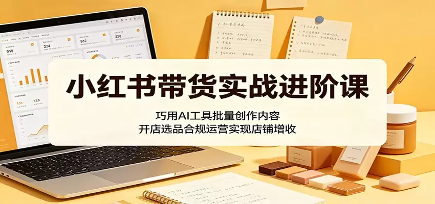 小红书带货实战进阶课：巧用AI工具批量创作内容，开店选品合规运营实现店铺增收|青心网创站