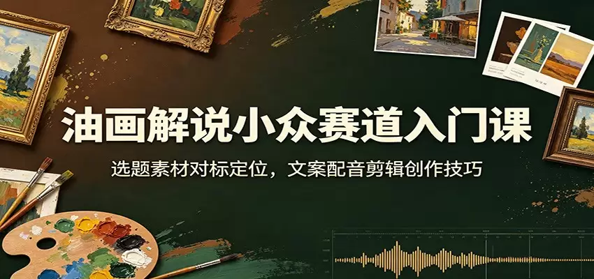 油画解说小众赛道入门课：选题素材对标定位，文案配音剪辑创作技巧|青心网创站