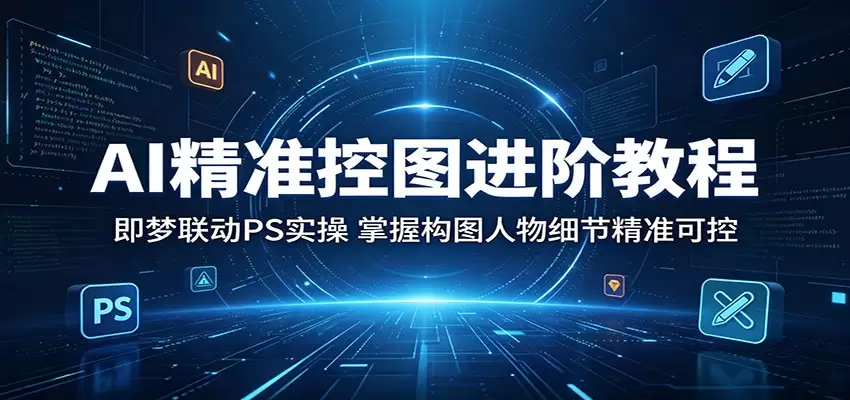 AI精准控图进阶教程：即梦联动PS实操，掌握构图人物细节精准可控|青心网创站
