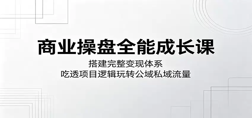 商业操盘全能成长课：搭建完整变现体系，吃透项目逻辑玩转公域私域流量|青心网创站