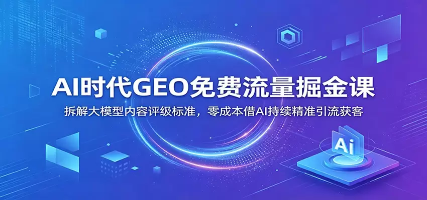 AI时代GEO免费流量掘金课：拆解大模型内容评级标准，零成本借AI持续精准引流获客|青心网创站