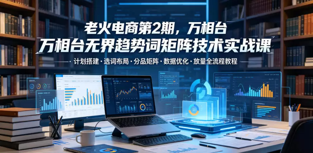老火电商第2期，万相台无界趋势词矩阵技术实战课，计划搭建・选词布局・分品矩阵・数据优化・放量全流程教程|青心网创站