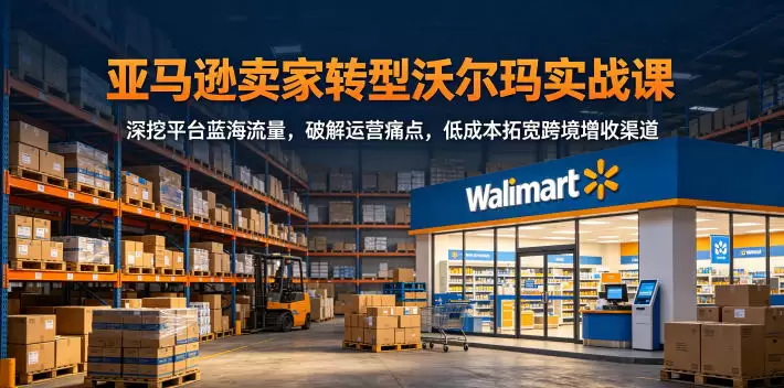 亚马逊卖家转型沃尔玛实战课，深挖平台蓝海流量，破解运营痛点，低成本拓宽跨境增收渠道|青心网创站