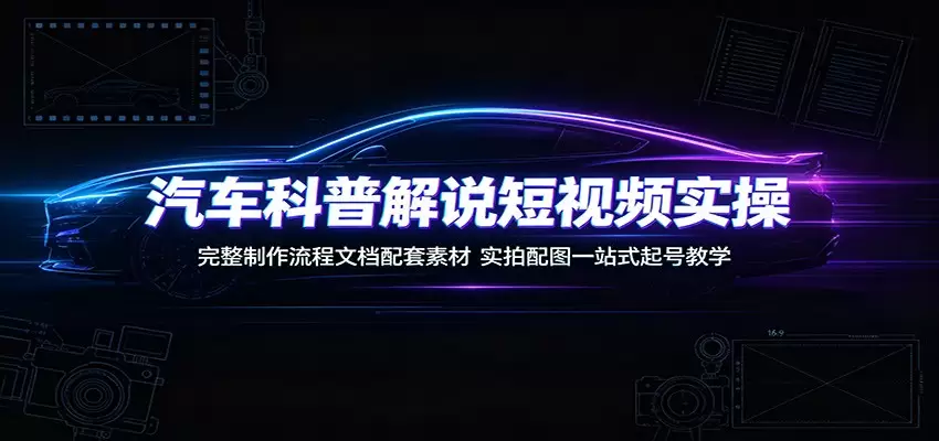 汽车科普解说短视频实操：完整制作流程文档配套素材，实拍配图一站式起号教学|青心网创站