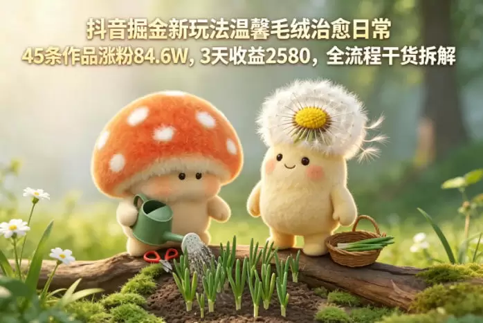 抖音掘金新玩法温馨毛绒治愈日常，45条作品涨粉84.6W，3天收益2580，全流程干货拆解|青心网创站