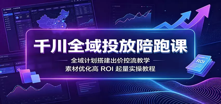 千川全域投放陪跑课：全域计划搭建出价控流教学，素材优化高ROI起量实操教程|青心网创站