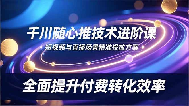 （16688期）千川随心推技术进阶课，短视频与直播场景精准投放方案，全面提升付费转化效率-青心网创站