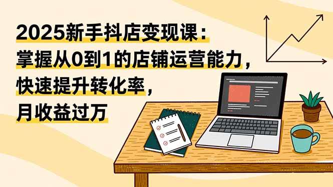 (16606期)2025新手抖店变现课:掌握从0到1的店铺运营能力,快速提升转化率,月收过万-青心网创站