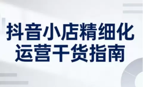 抖音小店精细化运营干货指南新版，助力商家系统提升店铺运营能力(更新26年6月)|青心网创站