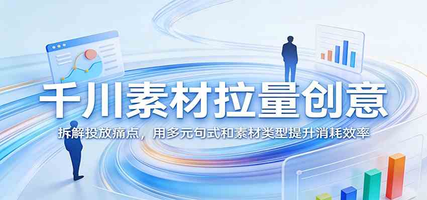 千川素材拉量创意:拆解投放痛点,用多元句式和素材类型提升消耗效率|青心网创站
