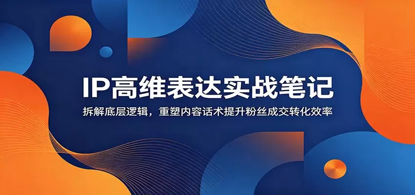 IP高维表达实战笔记：拆解底层逻辑，重塑内容话术提升粉丝成交转化效率|青心网创站
