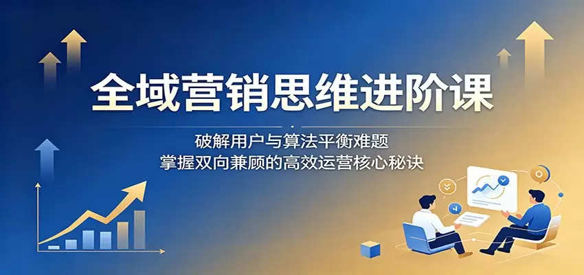 全域营销思维进阶课：破解用户与算法平衡难题，掌握双向兼顾的高效运营核心秘诀|青心网创站
