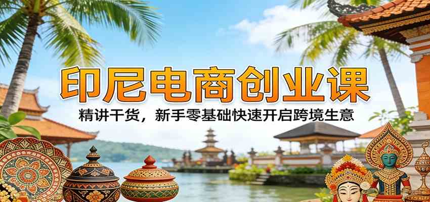 印尼电商创业课:精讲干货,新手零基础快速开启跨境生意|青心网创站