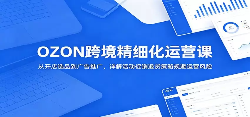 OZON跨境精细化运营课：从开店选品到广告推广，详解活动促销退货策略规避运营风险|青心网创站