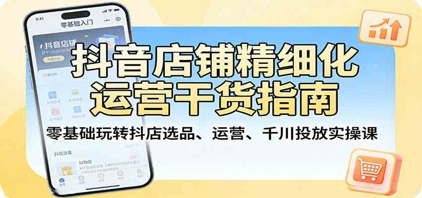 抖音店铺精细化运营干货指南:零基础玩转抖店选品、运营、千川投放实操课|青心网创站
