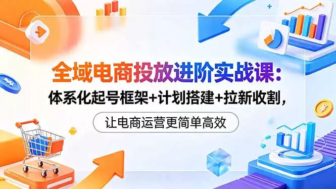 全域电商投放进阶实战课：体系化起号框架+计划搭建+拉新收割，让电商运营更简单高效|青心网创站