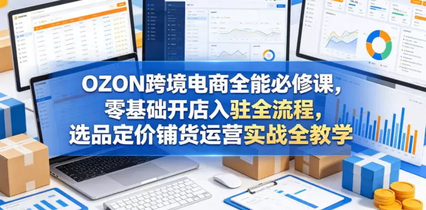 OZON跨境电商全能必修课，零基础开店入驻全流程，选品定价铺货运营实战全教学(更新0605)|青心网创站