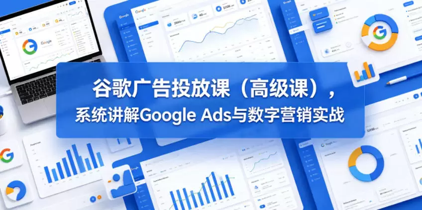 谷歌广告投放课（高级课），系统讲解Google Ads与数字营销实战|青心网创站