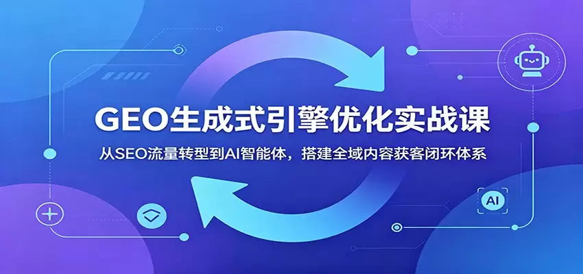 GEO生成式引擎优化实战课：从SEO流量转型到AI智能体，搭建全域内容获客闭环体系|青心网创站