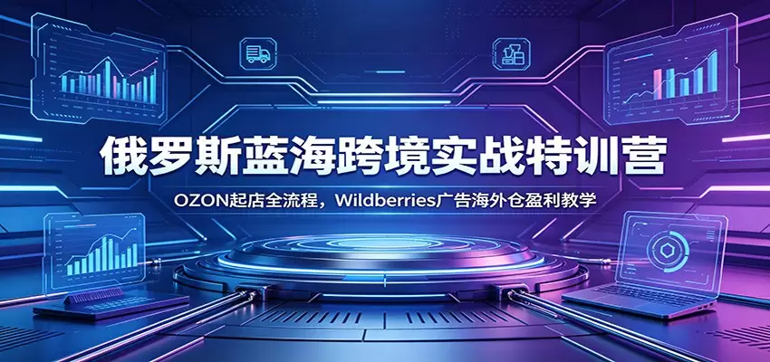 俄罗斯蓝海跨境实战特训营：OZON起店全流程，Wildberries广告海外仓盈利教学|青心网创站